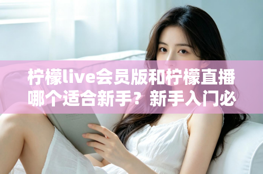 柠檬live会员版和柠檬直播哪个适合新手?新手入门必备的选择指南与深度对比 柠檬live会员版和柠檬直播哪个适合新手?新手入门必备的选择指南与深度对比