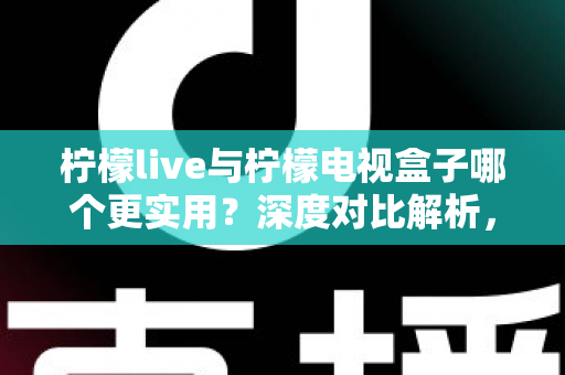 柠檬live与柠檬电视盒子哪个更实用？深度对比解析，帮你找到最适合的家庭观影方案