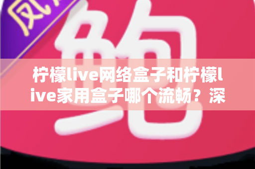 柠檬live网络盒子和柠檬live家用盒子哪个流畅？深度实测对比帮你选对不踩坑