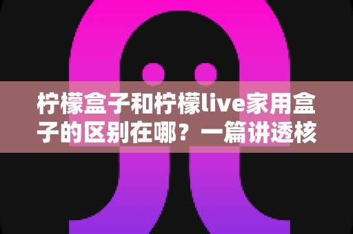 柠檬盒子和柠檬live家用盒子的区别在哪？一篇讲透核心差异与选购技巧的实用指南