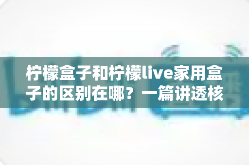 柠檬盒子和柠檬live家用盒子的区别在哪？一篇讲透核心差异与选购技巧的实用指南