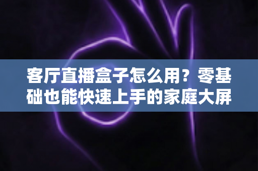 客厅直播盒子怎么用？零基础也能快速上手的家庭大屏直播全攻略
