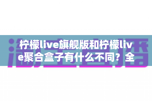 柠檬live旗舰版和柠檬live聚合盒子有什么不同？全面解析两大产品核心差异与选购指南
