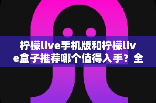 柠檬live手机版和柠檬live盒子推荐哪个值得入手?全面对比帮你选出最适合的那一款 柠檬live手机版和柠檬live盒子推荐哪个值得入手?全面对比帮你选出最适合的那一款