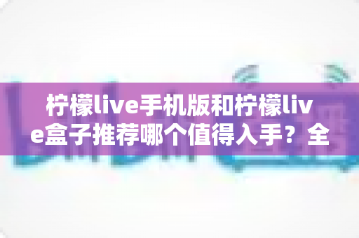 柠檬live手机版和柠檬live盒子推荐哪个值得入手?全面对比帮你选出最适合的那一款 柠檬live手机版和柠檬live盒子推荐哪个值得入手?全面对比帮你选出最适合的那一款
