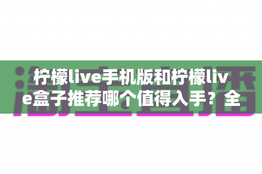 柠檬live手机版和柠檬live盒子推荐哪个值得入手?全面对比帮你选出最适合的那一款 柠檬live手机版和柠檬live盒子推荐哪个值得入手?全面对比帮你选出最适合的那一款