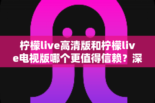 柠檬live高清版和柠檬live电视版哪个更值得信赖？深度对比分析助你明智选择