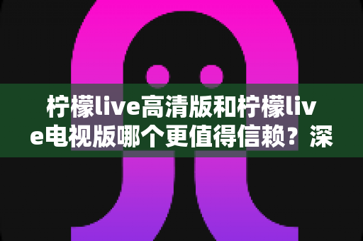 柠檬live高清版和柠檬live电视版哪个更值得信赖？深度对比分析助你明智选择