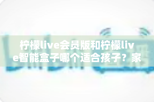 柠檬live会员版和柠檬live智能盒子哪个适合孩子？家长选购全攻略与深度对比解析
