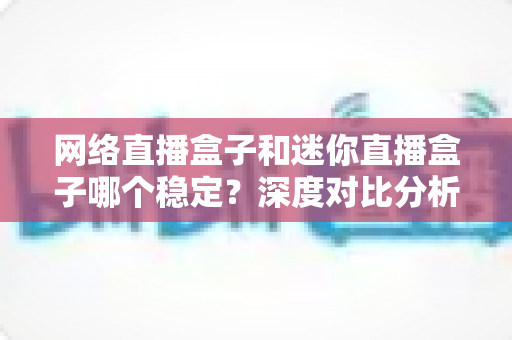 网络直播盒子和迷你直播盒子哪个稳定?深度对比分析与选购指南 网络直播盒子和迷你直播盒子哪个稳定?深度对比分析与选购指南