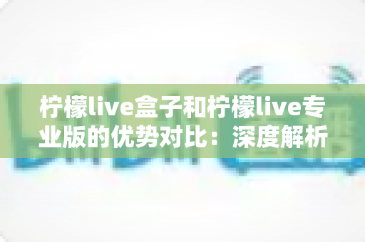 柠檬live盒子和柠檬live专业版的优势对比：深度解析两大版本差异，助您选对直播利器