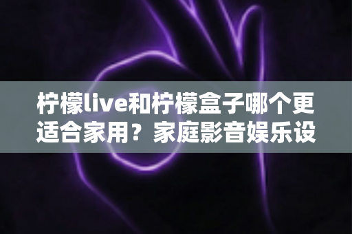 柠檬live和柠檬盒子哪个更适合家用?家庭影音娱乐设备深度对比全解析 柠檬live和柠檬盒子哪个更适合家用?家庭影音娱乐设备深度对比全解析