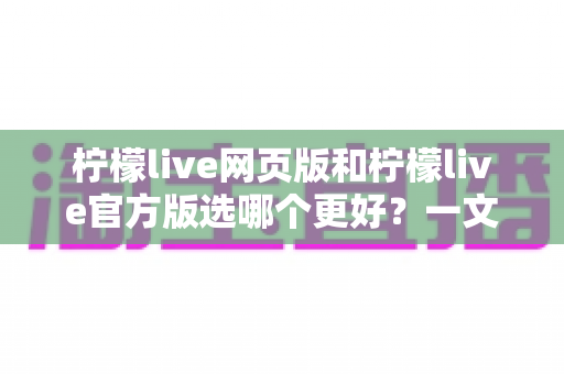 柠檬live网页版和柠檬live官方版选哪个更好？一文读懂两大版本差异与最佳选择方案