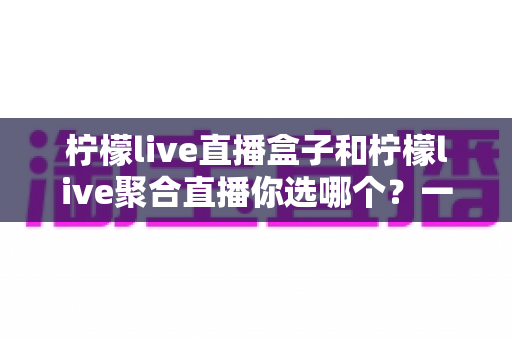 柠檬live直播盒子和柠檬live聚合直播你选哪个？一文读懂两者差异，找到最适合你的观看方案