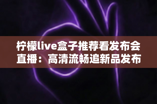 柠檬live盒子推荐看发布会直播：高清流畅追新品发布的最佳观看方案