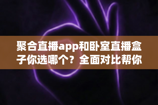 聚合直播app和卧室直播盒子你选哪个？全面对比帮你做出明智选择