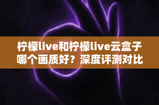 柠檬live和柠檬live云盒子哪个画质好？深度评测对比帮你选出最清晰的观看方案