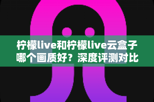 柠檬live和柠檬live云盒子哪个画质好？深度评测对比帮你选出最清晰的观看方案