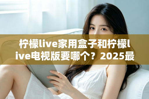 柠檬live家用盒子和柠檬live电视版要哪个?2025最新选购指南与全面对比解析,帮你一次选对不踩坑 柠檬live家用盒子和柠檬live电视版要哪个?2025最新选购指南与全面对比解析,帮你一次选对不踩坑