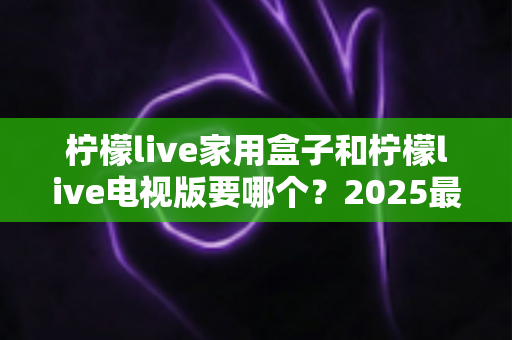 柠檬live家用盒子和柠檬live电视版要哪个?2025最新选购指南与全面对比解析,帮你一次选对不踩坑 柠檬live家用盒子和柠檬live电视版要哪个?2025最新选购指南与全面对比解析,帮你一次选对不踩坑