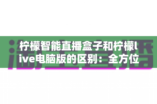 柠檬智能直播盒子和柠檬live电脑版的区别：全方位深度对比，一篇帮你选对直播装备