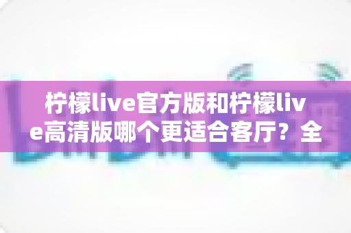 柠檬live官方版和柠檬live高清版哪个更适合客厅？全面解析帮你找到最佳选择