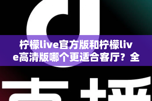 柠檬live官方版和柠檬live高清版哪个更适合客厅？全面解析帮你找到最佳选择