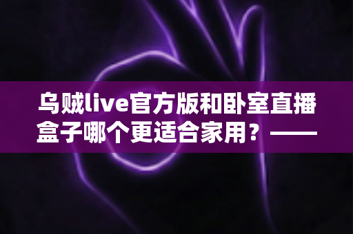 乌贼live官方版和卧室直播盒子哪个更适合家用？——家用直播方案全方位对比指南