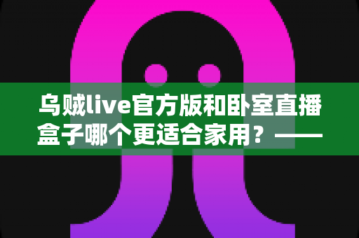 乌贼live官方版和卧室直播盒子哪个更适合家用？——家用直播方案全方位对比指南