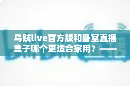 乌贼live官方版和卧室直播盒子哪个更适合家用？——家用直播方案全方位对比指南