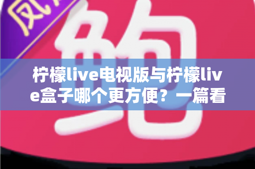 柠檬live电视版与柠檬live盒子哪个更方便?一篇看懂的全方位对比指南 柠檬live电视版与柠檬live盒子哪个更方便?一篇看懂的全方位对比指南