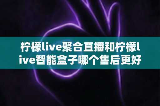 柠檬live聚合直播和柠檬live智能盒子哪个售后更好？深度对比解析与选购指南