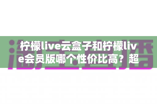 柠檬live云盒子和柠檬live会员版哪个性价比高?超全深度对比评测,帮你精准避坑不花冤枉钱 柠檬live云盒子和柠檬live会员版哪个性价比高?超全深度对比评测,帮你精准避坑不花冤枉钱