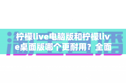 柠檬live电脑版和柠檬live桌面版哪个更耐用？全面对比分析与实用指南