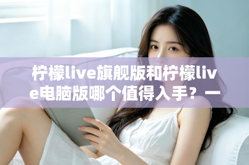 柠檬live旗舰版和柠檬live电脑版哪个值得入手?一文看懂差异,选对版本不花冤枉钱 柠檬live旗舰版和柠檬live电脑版哪个值得入手?一文看懂差异,选对版本不花冤枉钱