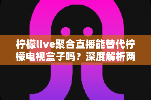 柠檬live聚合直播能替代柠檬电视盒子吗？深度解析两大观影方案的真实差异与选择指南