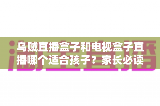 乌贼直播盒子和电视盒子直播哪个适合孩子?家长必读的深度对比与选购指南 乌贼直播盒子和电视盒子直播哪个适合孩子?家长必读的深度对比与选购指南