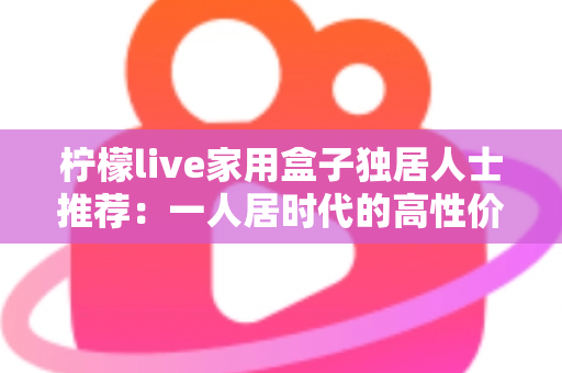 柠檬live家用盒子独居人士推荐：一人居时代的高性价比影音新选择