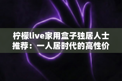 柠檬live家用盒子独居人士推荐：一人居时代的高性价比影音新选择