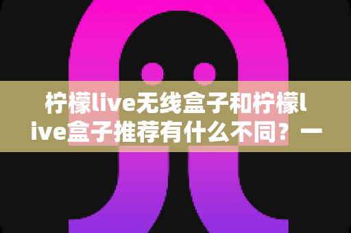 柠檬live无线盒子和柠檬live盒子推荐有什么不同？一文看懂两者差异与选购指南