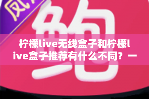 柠檬live无线盒子和柠檬live盒子推荐有什么不同？一文看懂两者差异与选购指南