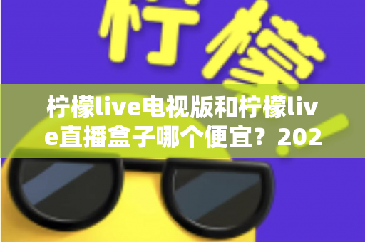 柠檬live电视版和柠檬live直播盒子哪个便宜?2025最全价格对比与省钱选购指南 柠檬live电视版和柠檬live直播盒子哪个便宜?2025最全价格对比与省钱选购指南