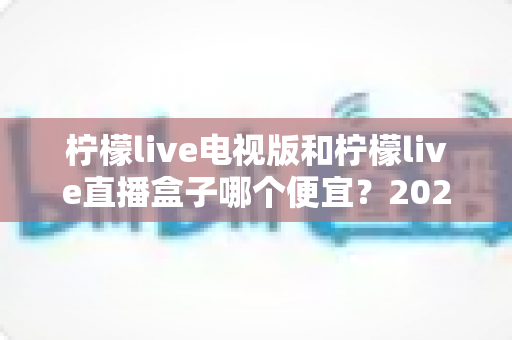 柠檬live电视版和柠檬live直播盒子哪个便宜?2025最全价格对比与省钱选购指南 柠檬live电视版和柠檬live直播盒子哪个便宜?2025最全价格对比与省钱选购指南