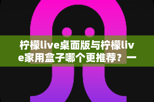 柠檬live桌面版与柠檬live家用盒子哪个更推荐？一篇讲透差异的实用选购指南