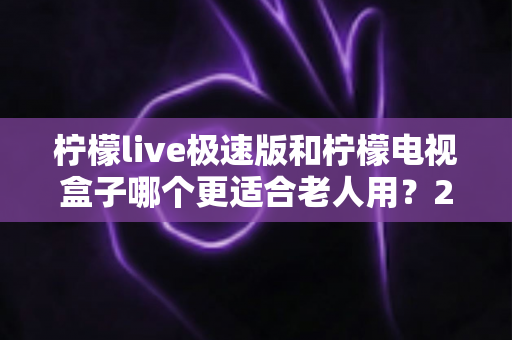 柠檬live极速版和柠檬电视盒子哪个更适合老人用?2025年最新选购指南与深度评测 柠檬live极速版和柠檬电视盒子哪个更适合老人用?2025年最新选购指南与深度评测