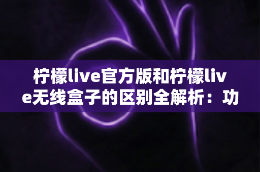 柠檬live官方版和柠檬live无线盒子的区别全解析：功能、体验与选购指南一次看懂
