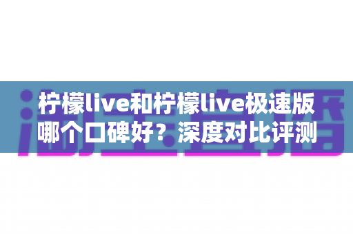 柠檬live和柠檬live极速版哪个口碑好?深度对比评测帮你选对版本 柠檬live和柠檬live极速版哪个口碑好?深度对比评测帮你选对版本