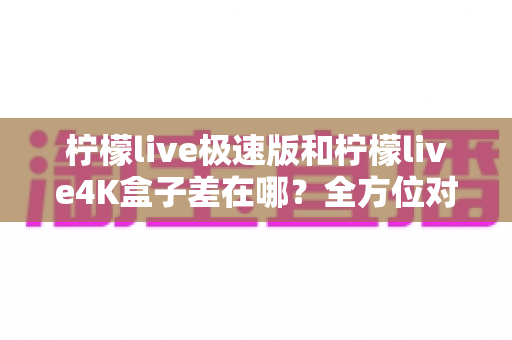 柠檬live极速版和柠檬live4K盒子差在哪?全方位对比帮你选对不踩坑 柠檬live极速版和柠檬live4K盒子差在哪?全方位对比帮你选对不踩坑