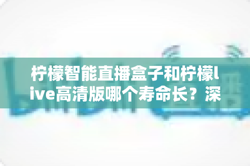 柠檬智能直播盒子和柠檬live高清版哪个寿命长？深度对比分析与选购维护全指南