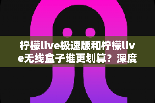 柠檬live极速版和柠檬live无线盒子谁更划算？深度对比解析助你做出明智选择